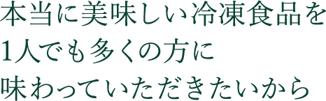 本当に美味しい冷凍食品を  1人でも多くの方に 味わっていただきたいから