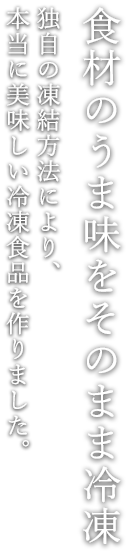 食材のうま味をそのまま冷凍 独自の凍結方法により、 本当に美味しい冷凍食品を作りました。